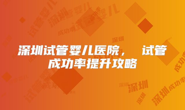 深圳试管婴儿医院, 试管成功率提升攻略