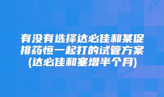 有没有选择达必佳和某促排药恒一起打的试管方案(达必佳和塞增半个月)