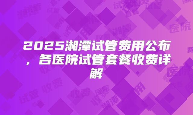 2025湘潭试管费用公布,各医院试管套餐收费详解