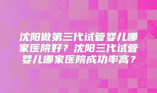 沈阳做第三代试管婴儿哪家医院好？沈阳三代试管婴儿哪家医院成功率高？