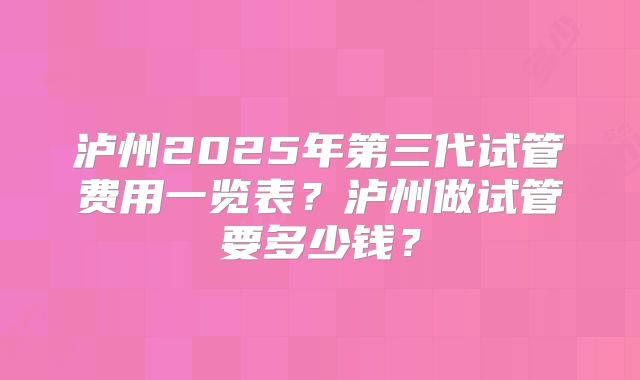 泸州2025年第三代试管费用一览表？泸州做试管要多少钱？