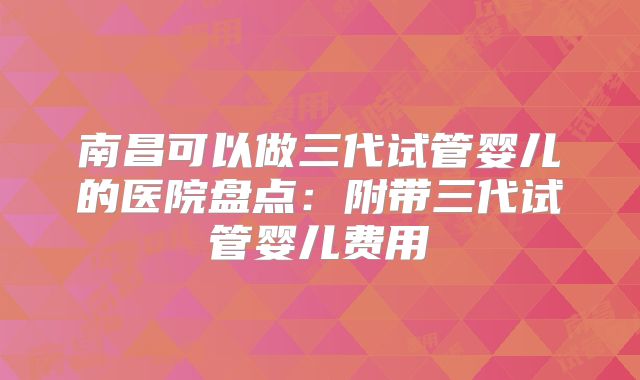 南昌可以做三代试管婴儿的医院盘点:附带三代试管婴儿费用