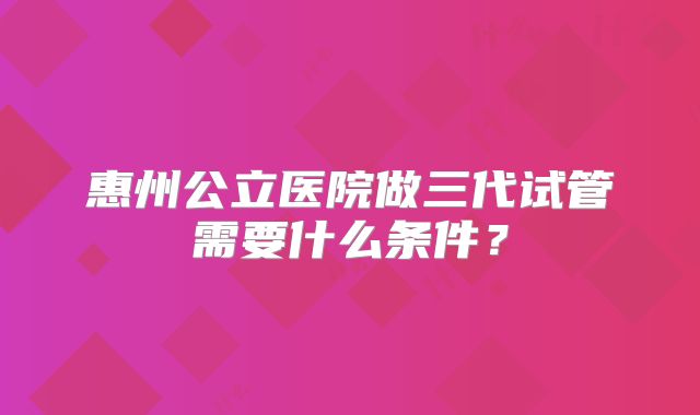 惠州公立医院做三代试管需要什么条件？