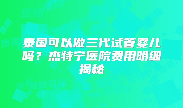 泰国可以做三代试管婴儿吗?杰特宁医院费用明细揭秘