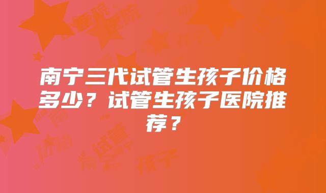 南宁三代试管生孩子价格多少?试管生孩子医院推荐?