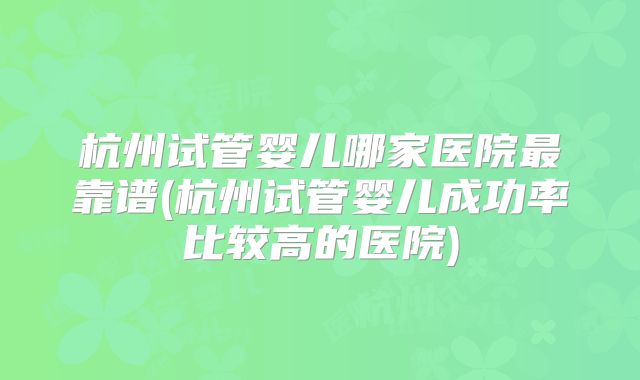 杭州试管婴儿哪家医院最靠谱(杭州试管婴儿成功率比较高的医院)
