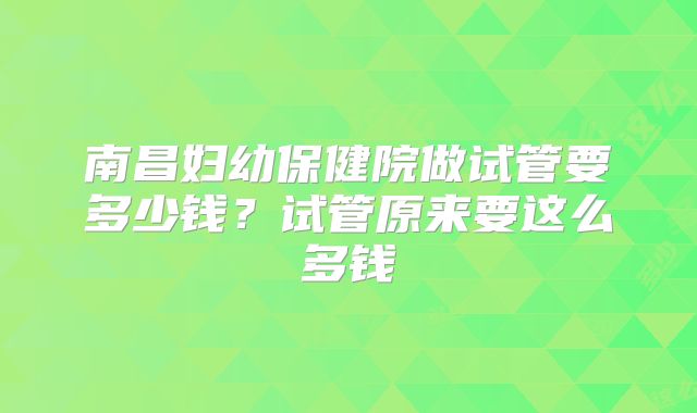 南昌妇幼保健院做试管要多少钱?试管原来要这么多钱