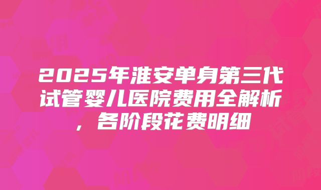 2025年淮安单身第三代试管婴儿医院费用全解析，各阶段花费明细