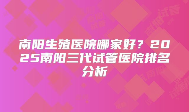 南阳生殖医院哪家好？2025南阳三代试管医院排名分析