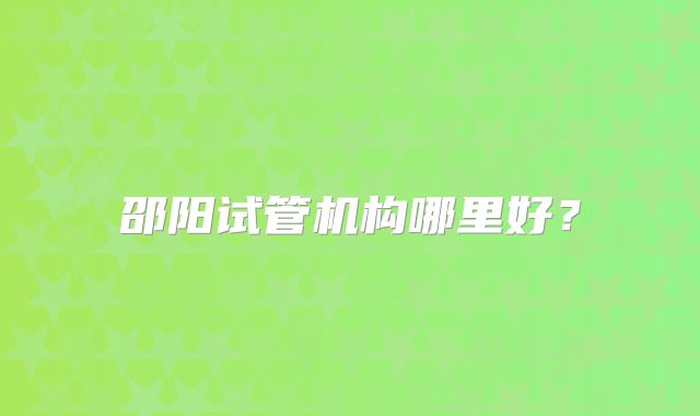 邵阳试管机构哪里好?