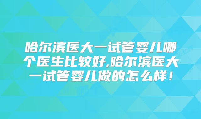 哈尔滨医大一试管婴儿哪个医生比较好,哈尔滨医大一试管婴儿做的怎么样！
