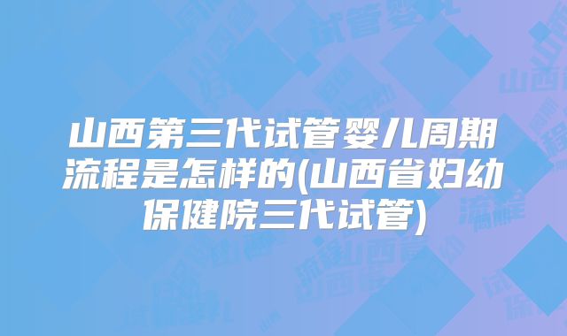 山西第三代试管婴儿周期流程是怎样的(山西省妇幼保健院三代试管)