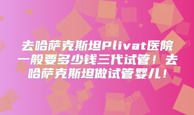 去哈萨克斯坦Plivat医院一般要多少钱三代试管!去哈萨克斯坦做试管婴儿!