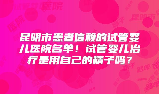 昆明市患者信赖的试管婴儿医院名单!试管婴儿治疗是用自己的精子吗?