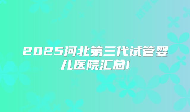 2025河北第三代试管婴儿医院汇总!