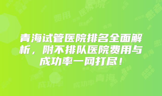 青海试管医院排名全面解析,附不排队医院费用与成功率一网打尽!