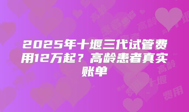 2025年十堰三代试管费用12万起？高龄患者真实账单