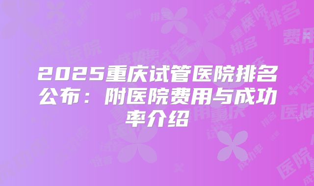 2025重庆试管医院排名公布：附医院费用与成功率介绍