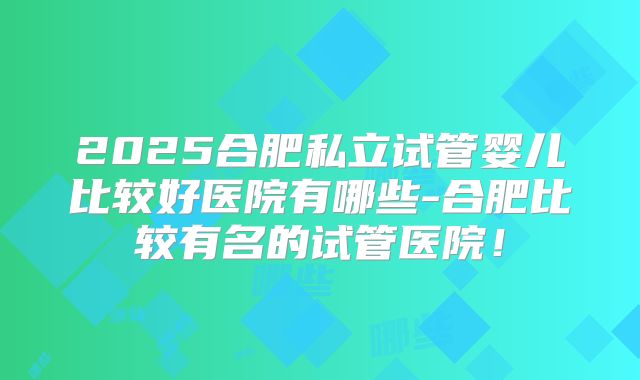 2025合肥私立试管婴儿比较好医院有哪些-合肥比较有名的试管医院!