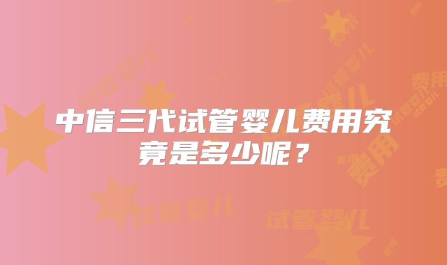 中信三代试管婴儿费用究竟是多少呢?