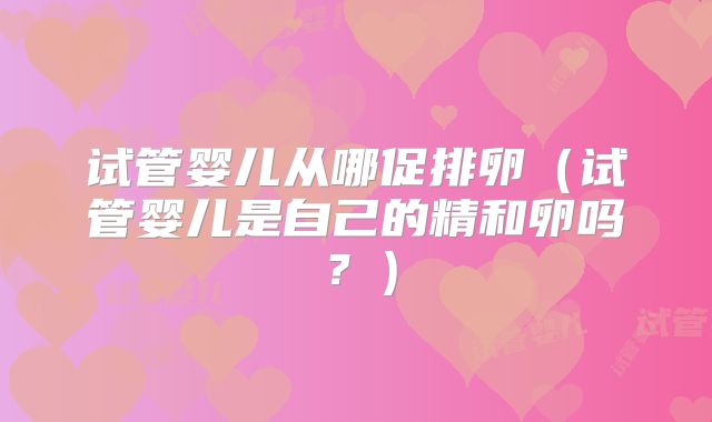 试管婴儿从哪促排卵(试管婴儿是自己的精和卵吗?)