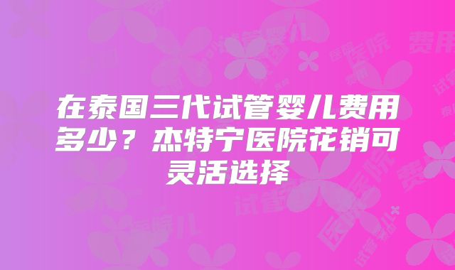 在泰国三代试管婴儿费用多少？杰特宁医院花销可灵活选择