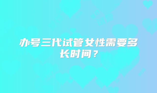 办号三代试管女性需要多长时间？