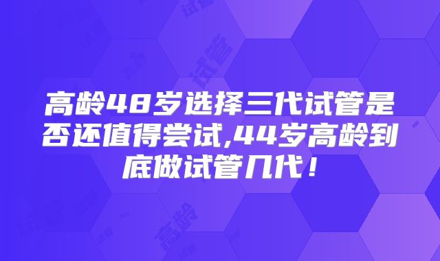 高龄48岁选择三代试管是否还值得尝试,44岁高龄到底做试管几代！