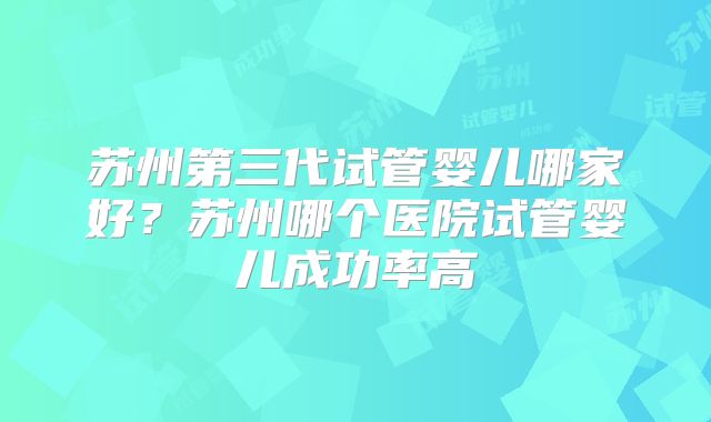 苏州第三代试管婴儿哪家好?苏州哪个医院试管婴儿成功率高