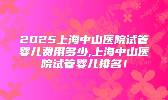 2025上海中山医院试管婴儿费用多少,上海中山医院试管婴儿排名!