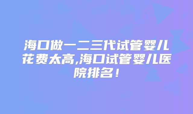 海口做一二三代试管婴儿花费太高,海口试管婴儿医院排名!
