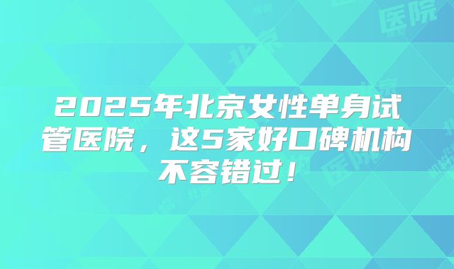 2025年北京女性单身试管医院，这5家好口碑机构不容错过！