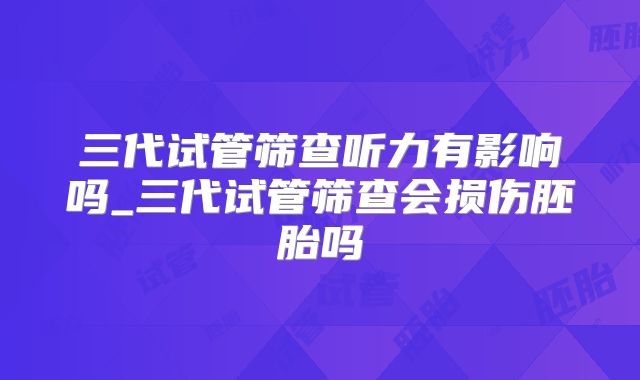 三代试管筛查听力有影响吗_三代试管筛查会损伤胚胎吗