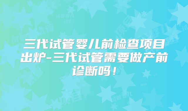 三代试管婴儿前检查项目出炉-三代试管需要做产前诊断吗!