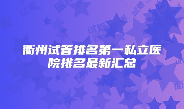 衢州试管排名第一私立医院排名最新汇总