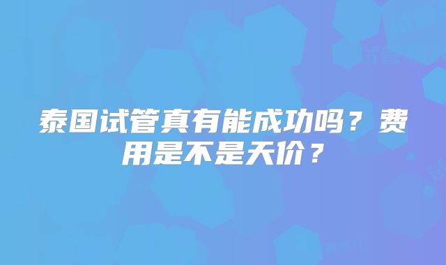 泰国试管真有能成功吗?费用是不是天价?