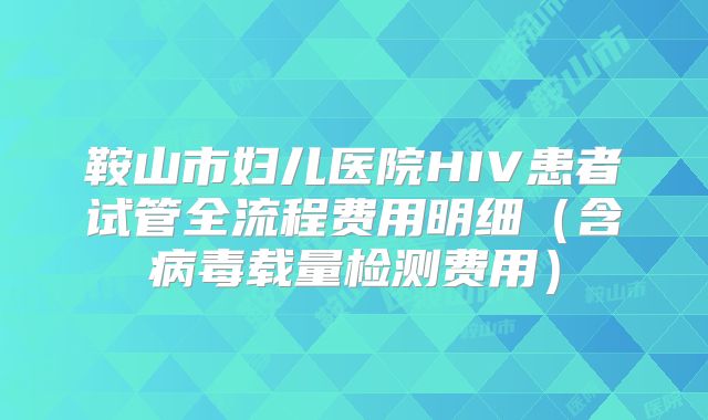 鞍山市妇儿医院HIV患者试管全流程费用明细（含病毒载量检测费用）