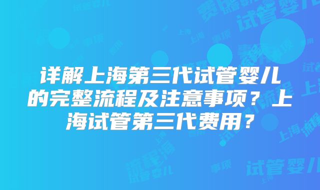 详解上海第三代试管婴儿的完整流程及注意事项?上海试管第三代费用?