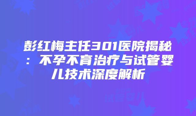 彭红梅主任301医院揭秘:不孕不育治疗与试管婴儿技术深度解析