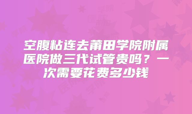 空腹粘连去莆田学院附属医院做三代试管贵吗?一次需要花费多少钱