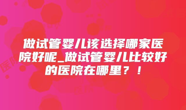 做试管婴儿该选择哪家医院好呢_做试管婴儿比较好的医院在哪里？！