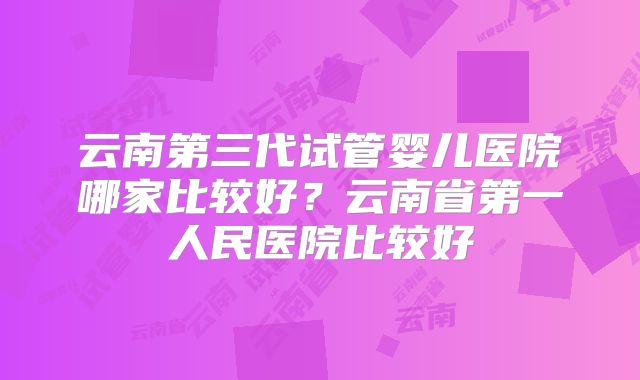 云南第三代试管婴儿医院哪家比较好?云南省第一人民医院比较好