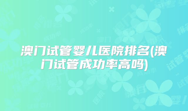 澳门试管婴儿医院排名(澳门试管成功率高吗)