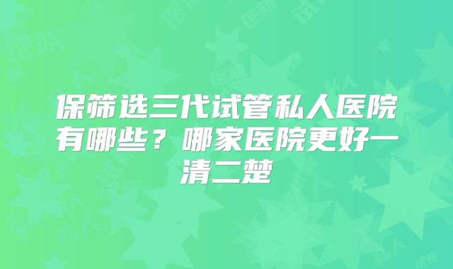 保筛选三代试管私人医院有哪些?哪家医院更好一清二楚