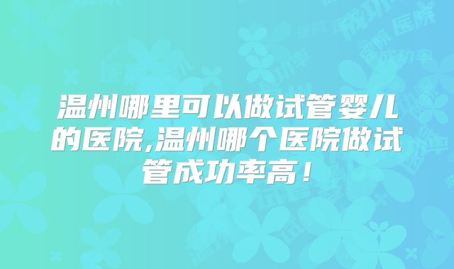 温州哪里可以做试管婴儿的医院,温州哪个医院做试管成功率高!