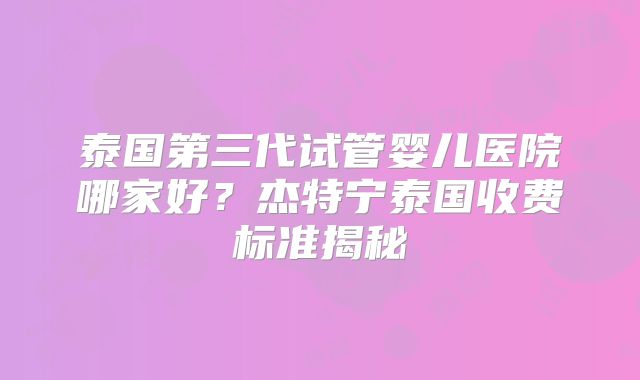 泰国第三代试管婴儿医院哪家好?杰特宁泰国收费标准揭秘
