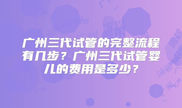 广州三代试管的完整流程有几步？广州三代试管婴儿的费用是多少？