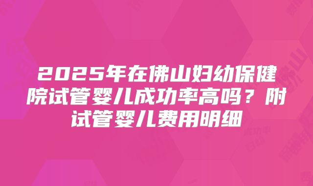 2025年在佛山妇幼保健院试管婴儿成功率高吗？附试管婴儿费用明细