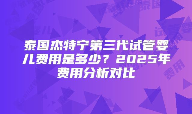 泰国杰特宁第三代试管婴儿费用是多少?2025年费用分析对比