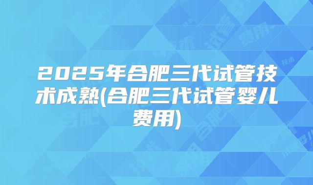 2025年合肥三代试管技术成熟(合肥三代试管婴儿费用)